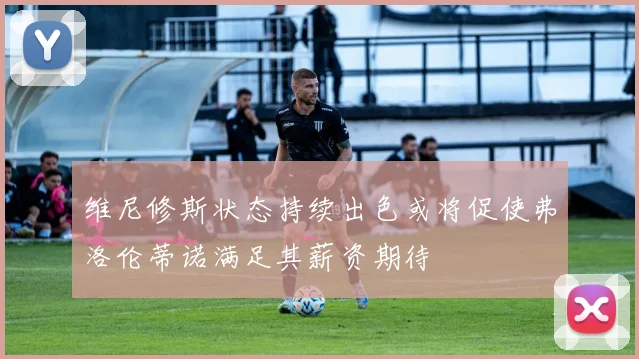 维尼修斯状态持续出色或将促使弗洛伦蒂诺满足其薪资期待